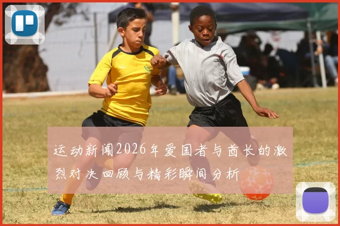 运动新闻2026年爱国者与酋长的激烈对决回顾与精彩瞬间分析