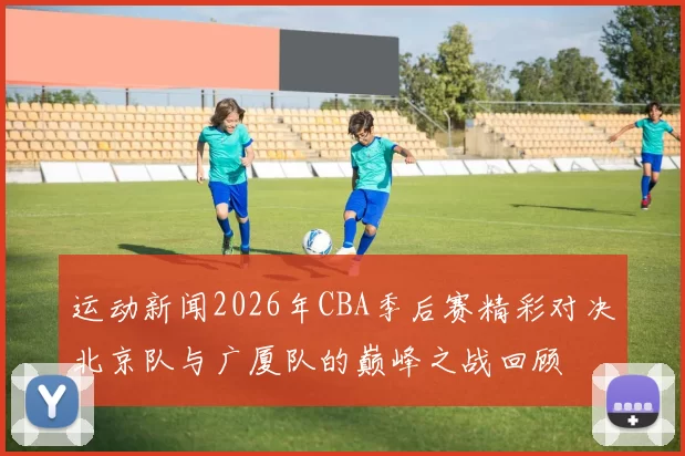 运动新闻2026年CBA季后赛精彩对决北京队与广厦队的巅峰之战回顾