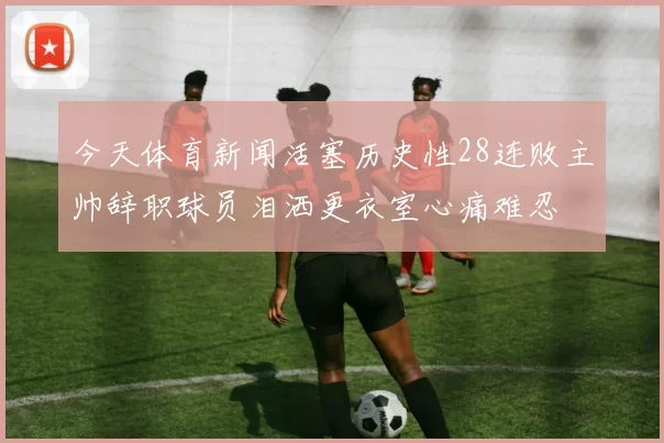 今天体育新闻活塞历史性28连败主帅辞职球员泪洒更衣室心痛难忍