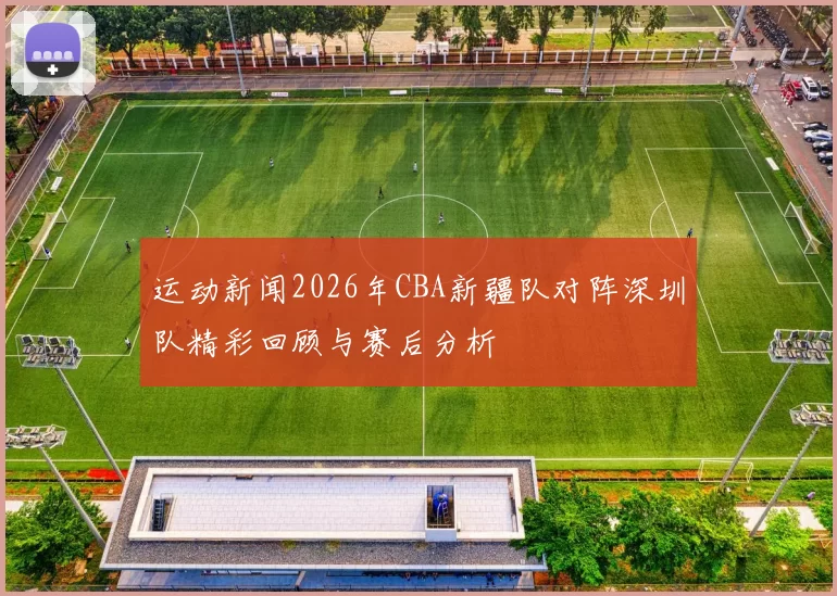运动新闻2026年CBA新疆队对阵深圳队精彩回顾与赛后分析