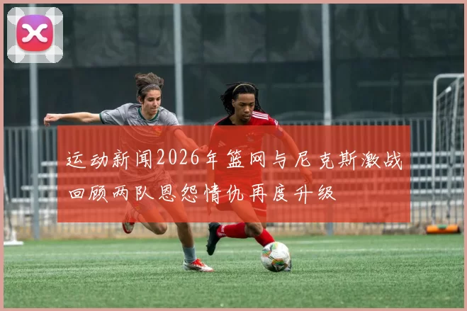 运动新闻2026年篮网与尼克斯激战回顾两队恩怨情仇再度升级