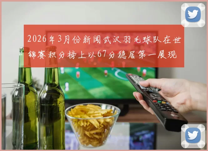 2026年3月份新闻武汉羽毛球队在世锦赛积分榜上以67分稳居第一展现强劲实力