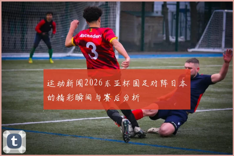 运动新闻2026东亚杯国足对阵日本的精彩瞬间与赛后分析