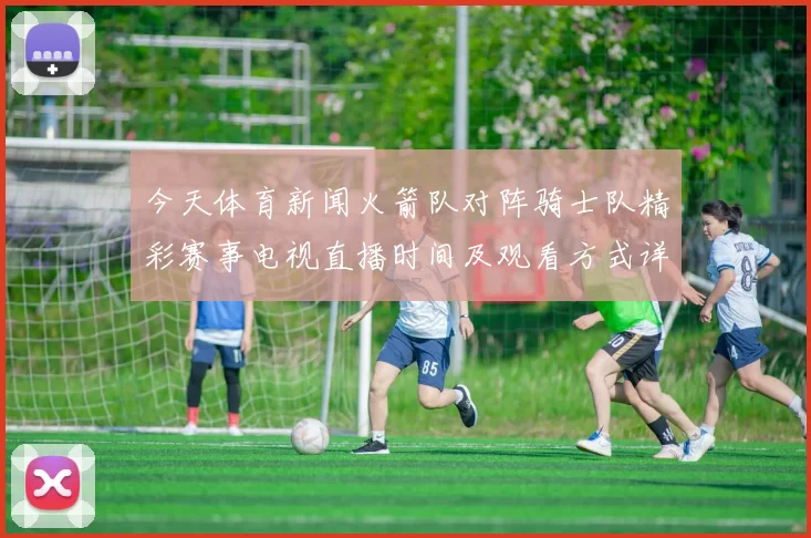 今天体育新闻火箭队对阵骑士队精彩赛事电视直播时间及观看方式详解